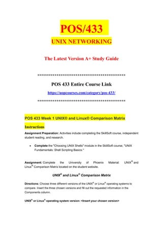 POS/433
UNIX NETWORKING
The Latest Version A+ Study Guide
**********************************************
POS 433 Entire Course Link
https://uopcourses.com/category/pos-433/
**********************************************
POS 433 Week 1 UNIX® and Linux® Comparison Matrix
Instructions
Assignment Preparation: Activities include completing the SkillSoft course, independent
student reading, and research.
 Complete the "Choosing UNIX Shells" module in the SkillSoft course, "UNIX
Fundamentals: Shell Scripting Basics."
Assignment: Complete the University of Phoenix Material: UNIX
®
and
Linux
®
Comparison Matrix located on the student website.
UNIX®
and Linux®
Comparison Matrix
Directions: Choose three different versions of the UNIX
®
or Linux
®
operating systems to
compare. Insert the three chosen versions and fill out the requested information in the
Components column.
UNIX®
or Linux®
operating system version: <Insert your chosen version>
 