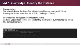 2017 | www.mirantis.com
Prerequisites:
We already know the OpenStack Project and Instance we would like to
investigate. In our case: Instance “VM1” in Project “brtest”
So we source a Project based keystone.rc file
and use „openstack server list“ to identify the UUID of our Instance we would
like to troubleshoot.
VM / Linuxbridge : Identify the Instance
OS-CNTRL> source brctl.rc
OS-CNTRL> openstack server list
+--------------------------------------+------+--------+---------------------+
| ID | Name | Status | Networks |
+--------------------------------------+------+--------+---------------------+
| 7152a65a-30f5-41c4-8384-93d9f311331e | VM1 | ACTIVE | private=192.168.0.6 |
+--------------------------------------+------+--------+---------------------+
 
