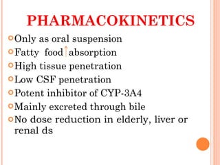 PHARMACOKINETICS Only as oral suspension Fatty  food  absorption High tissue penetration Low CSF penetration  Potent inhibitor of CYP-3A4 Mainly excreted through bile No dose reduction in elderly, liver or renal ds 