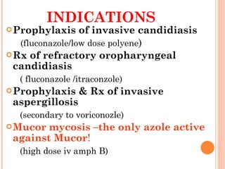 INDICATIONS  Prophylaxis of invasive candidiasis (fluconazole/low dose polyene ) Rx of refractory oropharyngeal candidiasis  ( fluconazole /itraconzole) Prophylaxis & Rx of invasive aspergillosis (secondary to voriconozle) Mucor mycosis –the only azole active against Mucor ! (high dose iv amph B) 