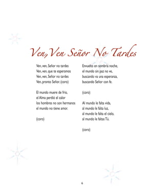 Ven,Ven Señor No Tardes
 Ven, ven, Señor no tardes     Envuelto en sombría noche,
 Ven, ven, que te esperamos    el mundo sin paz no ve,
 Ven, ven, Señor no tardes     buscando va una esperanza,
 Ven, pronto Señor. (coro)     buscando Señor con fe.

 El mundo muere de frío,       (coro)
 el Alma perdió el calor
 los hombres no son hermanos   Al mundo le falta vida,
 el mundo no tiene amor.       al mundo le falta luz,
                               al mundo le falta el cielo,
 (coro)                        al mundo le faltas Tú.

                               (coro)




                               6
 