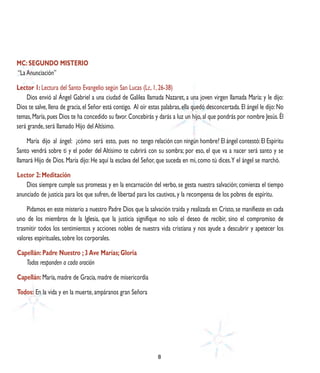 MC: SEGUNDO MISTERIO
“La Anunciación”

Lector 1: Lectura del Santo Evangelio según San Lucas (Lc, 1, 26-38)
    Dios envió al Ángel Gabriel a una ciudad de Galilea llamada Nazaret, a una joven virgen llamada María: y le dijo:
Dios te salve, llena de gracia, el Señor está contigo. Al oír estas palabras, ella quedó desconcertada. El ángel le dijo: No
temas, María, pues Dios te ha concedido su favor. Concebirás y darás a luz un hijo, al que pondrás por nombre Jesús. Él
será grande, será llamado Hijo del Altísimo.

    María dijo al ángel: ¿cómo será esto, pues no tengo relación con ningún hombre? El ángel contestó: El Espíritu
Santo vendrá sobre ti y el poder del Altísimo te cubrirá con su sombra; por eso, el que va a nacer será santo y se
llamará Hijo de Dios. María dijo: He aquí la esclava del Señor, que suceda en mí, como tú dices. Y el ángel se marchó.

Lector 2: Meditación
    Dios siempre cumple sus promesas y en la encarnación del verbo, se gesta nuestra salvación; comienza el tiempo
anunciado de justicia para los que sufren, de libertad para los cautivos, y la recompensa de los pobres de espíritu.

    Pidamos en este misterio a nuestro Padre Dios que la salvación traída y realizada en Cristo, se manifieste en cada
uno de los miembros de la Iglesia, que la justicia signifique no solo el deseo de recibir, sino el compromiso de
trasmitir todos los sentimientos y acciones nobles de nuestra vida cristiana y nos ayude a descubrir y apetecer los
valores espirituales, sobre los corporales.

Capellán: Padre Nuestro ; 3 Ave Marías; Gloria
   Todos responden a cada oración

Capellán: María, madre de Gracia, madre de misericordia

Todos: En la vida y en la muerte, ampáranos gran Señora




                                                                 8
 