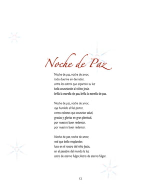 Noche de Paz
  Noche de paz, noche de amor,
  todo duerme en derredor,
  entre los astros que esparcen su luz
  bella anunciando al niñito Jesús
  brilla la estrella de paz, brilla la estrella de paz.

  Noche de paz, noche de amor,
  oye humilde el fiel pastor,
  coros celestes que anuncian salud,
  gracias y glorias en gran plenitud,
  por nuestro buen redentor,
  por nuestro buen redentor.

  Noche de paz, noche de amor,
  ved que bello resplandor,
  luce en el rostro del niño Jesús,
  en el pesebre del mundo la luz
  astro de eterno fulgor, Astro de eterno fulgor.




                          12
 
