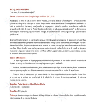MC: QUINTO MISTERIO
“Los sabios de oriente adoran a Jesús”

Lector 1: Lectura del Santo Evangelio Según San Mateo (Mt 2, 1-11)

Nacido Jesús en Belén de Judá en tiempo del rey Herodes, unos sabios desde el Oriente llegaron a Jerusalén, diciendo:
¿Dónde está el rey de los judíos que ha nacido? Porque hemos visto su estrella en el Oriente y venimos a adorarle. Al
oírlo se turbó el rey Herodes y toda Jerusalén, y, congregando a todos los pontífices y escribas del pueblo, les
preguntó dónde había de nacer el Mesías. Ellos dijeron: En Belén de Judá, porque así está escrito. Y tú, Bethlehem, de
tierra de Judá, No eres muy pequeña entre los príncipes de Judá; Porque de ti saldrá un guiador, Que apacentará á mi
pueblo Israel.

Entonces Herodes, llamando en secreto a los sabios, se informó cuidadosamente acerca de la aparición de la estrella, y
enviándolos a Belén les dijo:Vayan e infórmense bien sobre ese niño; y, cuando lo encuentren, avísenme para ir yo tam-
bién a adorarlo. Ellos, después que oyeron al rey, se pusieron en camino, y he aquí que la estrella, que vieron en Oriente,
marchaba delante de ellos hasta que llegó y se puso encima de donde estaba el niño. Al ver la estrella se alegraron
muchísimo, y, llegando a la casa, vieron al niño con María su Madre, y, postrándose, le adoraron, y abriendo sus tesoros,
le ofrecieron dones: oro, incienso y mirra.

Lector 2: Meditación
    Los reyes magos siendo de origen pagano supieron reconocer por medio de una estrella la venida del Salvador; Y
dejando su reino y sus dominios recorrieron muy largo camino para ir a adorarle.

    Nosotros, si queremos realmente «ir a Jesús», tenemos mucho que dejar atrás, de nuestros propios intereses, de
nuestro egoísmo y orgullo, para disponernos a recorrer con perseverancia el largo camino de la perfección.

    El Espíritu Santo, es la luz que nos guía, seamos dóciles a su dirección y ofrezcámosle en esta Navidad al Niño Dios,
el oro de una fe probada aún en el crisol de la tribulación, el incienso de nuestras oraciones y la mirra de
nuestras buenas acciones.

Capellán: Padre Nuestro ; 3 Ave Marías; Gloria
Todos responden a cada oración
Capellán: ¡Oh, Jesús mío!

Todos: perdona nuestros pecados, líbranos del fuego del infierno, y lleva al cielo a todas las almas, especialmente a las
más necesitadas de tu misericordia divina.
                                                        17
 