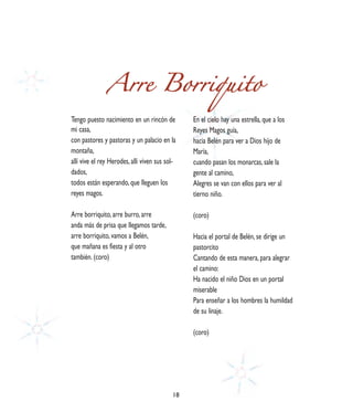 Arre Borriquito
Tengo puesto nacimiento en un rincón de         En el cielo hay una estrella, que a los
mi casa,                                        Reyes Magos guía,
con pastores y pastoras y un palacio en la      hacia Belén para ver a Dios hijo de
montaña,                                        María,
allí vive el rey Herodes, allí viven sus sol-   cuando pasan los monarcas, sale la
dados,                                          gente al camino,
todos están esperando, que lleguen los          Alegres se van con ellos para ver al
reyes magos.                                    tierno niño.

Arre borriquito, arre burro, arre               (coro)
anda más de prisa que llegamos tarde,
arre borriquito, vamos a Belén,                 Hacia el portal de Belén, se dirige un
que mañana es fiesta y al otro                  pastorcito
también. (coro)                                 Cantando de esta manera, para alegrar
                                                el camino:
                                                Ha nacido el niño Dios en un portal
                                                miserable
                                                Para enseñar a los hombres la humildad
                                                de su linaje.

                                                (coro)




                                           18
 