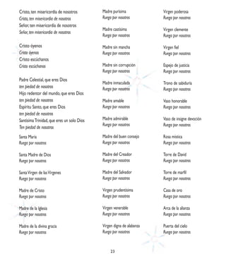 Cristo, ten misericordia de nosotros        Madre purísima             Virgen poderosa
Cristo, ten misericordia de nosotros        Ruega por nosotros         Ruega por nosotros
Señor, ten misericordia de nosotros
                                            Madre castísima            Virgen clemente
Señor, ten misericordia de nosotros
                                            Ruega por nosotros         Ruega por nosotros

Cristo óyenos                               Madre sin mancha           Virgen fiel
Cristo óyenos                               Ruega por nosotros         Ruega por nosotros
Cristo escúchanos
Cristo escúchanos                           Madre sin corrupción       Espejo de justicia
                                            Ruega por nosotros         Ruega por nosotros
Padre Celestial, que eres Dios
                                            Madre inmaculada           Trono de sabiduría
ten piedad de nosotros                      Ruega por nosotros         Ruega por nosotros
Hijo redentor del mundo, que eres Dios
ten piedad de nosotros                      Madre amable               Vaso honorable
Espíritu Santo, que eres Dios               Ruega por nosotros         Ruega por nosotros
ten piedad de nosotros
Santísima Trinidad, que eres un solo Dios   Madre admirable            Vaso de insigne devoción
                                            Ruega por nosotros         Ruega por nosotros
Ten piedad de nosotros
Santa María                                 Madre del buen consejo     Rosa mística
Ruega por nosotros                          Ruega por nosotros         Ruega por nosotros

Santa Madre de Dios                         Madre del Creador          Torre de David
Ruega por nosotros                          Ruega por nosotros         Ruega por nosotros

Santa Virgen de las Vírgenes                Madre del Salvador         Torre de marfil
Ruega por nosotros                          Ruega por nosotros         Ruega por nosotros

Madre de Cristo                             Virgen prudentísima        Casa de oro
Ruega por nosotros                          Ruega por nosotros         Ruega por nosotros

Madre de la Iglesia                         Virgen venerable           Arca de la alianza
Ruega por nosotros                          Ruega por nosotros         Ruega por nosotros

Madre de la divina gracia                   Virgen digna de alabanza   Puerta del cielo
Ruega por nosotros                          Ruega por nosotros         Ruega por nosotros


                                                 23
 