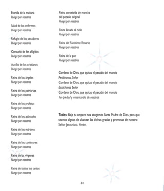 Estrella de la mañana       Reina concebida sin mancha
Ruega por nosotros          del pecado original
                            Ruega por nosotros
Salud de los enfermos
Ruega por nosotros          Reina llevada al cielo
                            Ruega por nosotros
Refugio de los pecadores
Ruega por nosotros          Reina del Santísimo Rosario
                            Ruega por nosotros
Consuelo de los afligidos
Ruega por nosotros          Reina de la paz
                            Ruega por nosotros
Auxilio de los cristianos
Ruega por nosotros
                            Cordero de Dios, que quitas el pecado del mundo
Reina de los ángeles        Perdónanos, Señor
Ruega por nosotros          Cordero de Dios, que quitas el pecado del mundo
                            Escúchanos Señor
Reina de los patriarcas
                            Cordero de Dios, que quitas el pecado del mundo
Ruega por nosotros
                            Ten piedad y misericordia de nosotros
Reina de los profetas
Ruega por nosotros

Reina de los apóstoles      Todos: Bajo tu amparo nos acogemos Santa Madre de Dios, para que
Ruega por nosotros          seamos dignos de alcanzar las divinas gracias y promesas de nuestro
                            Señor Jesucristo. Amén.
Reina de los mártires
Ruega por nosotros

Reina de los confesores
Ruega por nosotros

Reina de las vírgenes
Ruega por nosotros

Reina de todos los santos
Ruega por nosotros

                                                 24
 