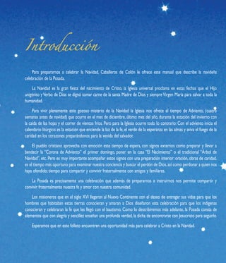 Para prepararnos a celebrar la Navidad, Caballeros de Colón le ofrece este manual que describe la navideña
celebración de la Posada.
    La Navidad es la gran fiesta del nacimiento de Cristo, la Iglesia universal proclama en estas fechas que el Hijo
unigénito y Verbo de Dios se dignó tomar carne de la santa Madre de Dios y siempre Virgen María para salvar a toda la
humanidad.
     Para vivir plenamente este gozoso misterio de la Navidad la Iglesia nos ofrece el tiempo de Adviento, (cuatro
semanas antes de navidad) que ocurre en el mes de diciembre, último mes del año, durante la estación del invierno con
la caída de las hojas y el correr de vientos fríos. Pero para la Iglesia ocurre todo lo contrario: Con el adviento inicia el
calendario litúrgico; es la estación que enciende la luz de la fe, el verde de la esperanza en las almas y aviva el fuego de la
caridad en los corazones preparándonos para la venida del salvador.
     El pueblo cristiano aprovecha con emoción este tiempo de espera, con signos externos como preparar y llevar a
bendecir la “Corona de Adviento” el primer domingo, poner en la casa “El Nacimiento” o el tradicional “Árbol de
Navidad”, etc. Pero es muy importante acompañar estos signos con una preparación interior: oración, obras de caridad,
es el tiempo más oportuno para examinar nuestra conciencia y buscar el perdón de Dios, así como perdonar a quien nos
haya ofendido; tiempo para compartir y convivir fraternalmente con amigos y familiares.
    La Posada es precisamente una celebración que además de prepararnos e instruirnos nos permite compartir y
convivir fraternalmente nuestra fe y amor con nuestra comunidad.
    Los misioneros que en el siglo XVI llegaron al Nuevo Continente con el deseo de entregar sus vidas para que los
hombres que habitaban estas tierras conocieran y amaran a Dios diseñaron esta celebración para que los indígenas
conocieran y celebraran la fe que les llegó con el bautismo. Como lo describiremos más adelante, la Posada consta de
elementos que con alegría y sencillez enseñan una profunda verdad, la dicha de encontrarse con Jesucristo para seguirlo.
    Esperamos que en este folleto encuentren una oportunidad más para celebrar a Cristo en la Navidad.
 