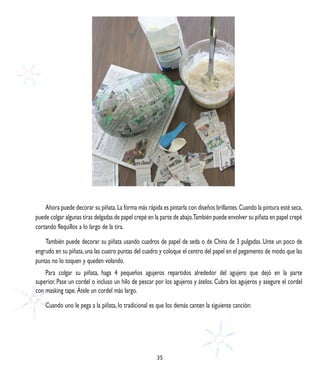 Ahora puede decorar su piñata. La forma más rápida es pintarla con diseños brillantes. Cuando la pintura esté seca,
puede colgar algunas tiras delgadas de papel crepé en la parte de abajo.También puede envolver su piñata en papel crepé
cortando flequillos a lo largo de la tira.

    También puede decorar su piñata usando cuadros de papel de seda o de China de 3 pulgadas. Unte un poco de
engrudo en su piñata, una las cuatro puntas del cuadro y coloque el centro del papel en el pegamento de modo que las
puntas no lo toquen y queden volando.
    Para colgar su piñata, haga 4 pequeños agujeros repartidos alrededor del agujero que dejó en la parte
superior. Pase un cordel o incluso un hilo de pescar por los agujeros y átelos. Cubra los agujeros y asegure el cordel
con masking tape. Átele un cordel más largo.

    Cuando uno le pega a la piñata, lo tradicional es que los demás canten la siguiente canción:




                                                      35
 