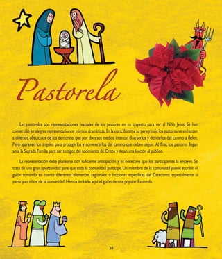 Pastorela
     Las pastorelas son representaciones teatrales de los pastores en su trayecto para ver al Niño Jesús. Se han
convertido en alegres representaciones cómico dramáticas. En la obra, durante su peregrinaje los pastores se enfrentan
a diversos obstáculos de los demonios, que por diversos medios intentan distraerlos y desviarlos del camino a Belén.
Pero aparecen los ángeles para protegerlos y convencerlos del camino que deben seguir. Al final, los pastores llegan
ante la Sagrada Familia para ser testigos del nacimiento de Cristo y dejan una lección al público.

     La representación debe planearse con suficiente anticipación y es necesario que los participantes la ensayen. Se
trata de una gran oportunidad para que toda la comunidad participe. Un miembro de la comunidad puede escribir el
guión tomando en cuenta diferentes elementos regionales o lecciones específicas del Catecismo, especialmente si
participan niños de la comunidad. Hemos incluido aquí el guión de una popular Pastorela.




                                                             38
 