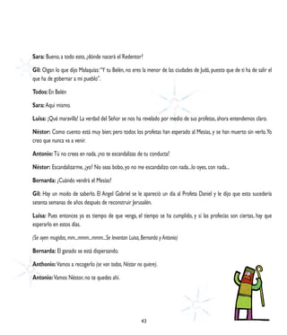 Sara: Bueno, a todo esto, ¿dónde nacerá el Redentor?

Gil: Oigan lo que dijo Malaquías: “Y tu Belén, no eres la menor de las ciudades de Judá, puesto que de ti ha de salir el
que ha de gobernar a mi pueblo”.

Todos: En Belén

Sara: Aquí mismo.

Luisa: ¡Qué maravilla! La verdad del Señor se nos ha revelado por medio de sus profetas, ahora entendemos claro.

Néstor: Como cuento está muy bien; pero todos los profetas han esperado al Mesías, y se han muerto sin verlo. Yo
creo que nunca va a venir.

Antonio: Tú no crees en nada. ¿no te escandalizas de tu conducta?

Néstor: Escandalizarme, ¿yo? No seas bobo, yo no me escandalizo con nada...lo oyes, con nada...

Bernarda: ¿Cuándo vendrá el Mesías?

Gil: Hay un modo de saberlo. El Angel Gabriel se le apareció un día al Profeta Daniel y le dijo que esto sucedería
setenta semanas de años después de reconstruir Jerusalén.

Luisa: Pues entonces ya es tiempo de que venga, el tiempo se ha cumplido, y si las profecías son ciertas, hay que
esperarlo en estos días.

(Se oyen mugidos, mm...mmm...mmm...Se levantan Luisa, Bernarda y Antonio)

Bernarda: El ganado se está dispersando.

Anthonio: Vamos a recogerlo (se van todos, Néstor no quiere).

Antonio: Vamos Néstor, no te quedes ahí.




                                                      43
 