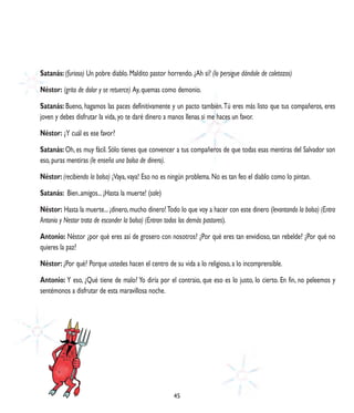 Satanás: (furioso) Un pobre diablo. Maldito pastor horrendo. ¿Ah sí? (lo persigue dándole de coletazos)

Néstor: (grita de dolor y se retuerce) Ay, quemas como demonio.

Satanás: Bueno, hagamos las paces definitivamente y un pacto también. Tú eres más listo que tus compañeros, eres
joven y debes disfrutar la vida, yo te daré dinero a manos llenas si me haces un favor.

Néstor: ¿Y cuál es ese favor?

Satanás: Oh, es muy fácil. Sólo tienes que convencer a tus compañeros de que todas esas mentiras del Salvador son
eso, puras mentiras (le enseña una bolsa de dinero).

Néstor: (recibiendo la bolsa) ¡Vaya, vaya! Eso no es ningún problema. No es tan feo el diablo como lo pintan.

Satanás: Bien..amigos... ¡Hasta la muerte! (sale)

Néstor: Hasta la muerte... ¡dinero, mucho dinero! Todo lo que voy a hacer con este dinero (levantando la bolsa) (Entra
Antonio y Nestor trata de esconder la bolsa) (Entran todos los demás pastores).

Antonio: Néstor ¿por qué eres así de grosero con nosotros? ¿Por qué eres tan envidioso, tan rebelde? ¿Por qué no
quieres la paz?

Néstor: ¿Por qué? Porque ustedes hacen el centro de su vida a lo religioso, a lo incomprensible.

Antonio: Y eso, ¿Qué tiene de malo? Yo diría por el contraio, que eso es lo justo, lo cierto. En fin, no peleemos y
sentémonos a disfrutar de esta maravillosa noche.




                                                      45
 