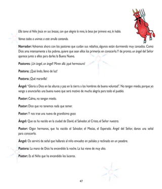 Ella toma al Niño Jesús en sus brazos, con que alegría lo mira, lo besa por primera vez, le habla.

Vamos todos a unirnos a este arrullo cantando.

Narrador: Volvamos ahora con los pastores que cuidan sus rebaños, algunos están durmiendo muy cansados. Como
Dios ama intensamente a los pobres, quiere que sean ellos los primeros en conocerlo. Y de pronto, un ángel del Señor
aparece junto a ellos para darles la Buena Nueva.

Pastores: ¡Un ángel, un ángel! Miren allá ¡qué hermosura!

Pastora: ¡Qué lindo, lleno de luz!

Pastora: ¡Qué maravilla!

Ángel: “Gloria a Dios en las alturas y paz en la tierra a los hombres de buena voluntad”. No tengan miedo, porque yo
vengo a anunciarles una buena nueva que será motivo de mucha alegría para todo el pueblo.

Pastor: Calma, no tengan miedo.

Pastor: Dice que no tenemos nada que temer.

Pastor: Y nos trae una nueva de grandísimo gozo

Ángel: Que os ha nacido en la ciudad de David, el Salvador, el Cristo, el Señor nuestro.

Pastor: Oigan hermanos, que ha nacido el Salvador, el Mesías, el Esperado. Ángel del Señor, danos una señal
para conocerlo.

Ángel: Os servirá de señal que hallareís al niño envuelto en pañales y reclinado en un pesebre.

Pastora: La mano de Dios ha encendido la noche. La luz viene de muy alto.

Pastor: Es el Niño que ha encendido los luceros.




                                                          47
 