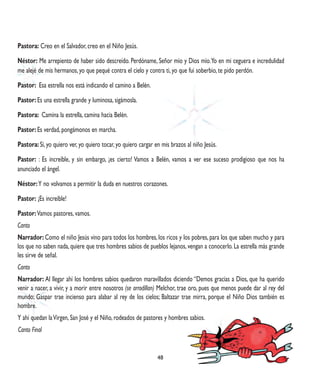 Pastora: Creo en el Salvador, creo en el Niño Jesús.

Néstor: Me arrepiento de haber sido descreído. Perdóname, Señor mío y Dios mío. Yo en mi ceguera e incredulidad
me alejé de mis hermanos, yo que pequé contra el cielo y contra ti, yo que fui soberbio, te pido perdón.

Pastor: Esa estrella nos está indicando el camino a Belén.

Pastor: Es una estrella grande y luminosa, sigámosla.

Pastora: Camina la estrella, camina hacia Belén.

Pastor: Es verdad, pongámonos en marcha.

Pastora: Sí, yo quiero ver, yo quiero tocar, yo quiero cargar en mis brazos al niño Jesús.

Pastor: : Es increíble, y sin embargo, ¡es cierto! Vamos a Belén, vamos a ver ese suceso prodigioso que nos ha
anunciado el ángel.

Néstor: Y no volvamos a permitir la duda en nuestros corazones.

Pastor: ¡Es increíble!

Pastor: Vamos pastores, vamos.
Canto
Narrador: Como el niño Jesús vino para todos los hombres, los ricos y los pobres, para los que saben mucho y para
los que no saben nada, quiere que tres hombres sabios de pueblos lejanos, vengan a conocerlo. La estrella más grande
les sirve de señal.
Canto
Narrador: Al llegar ahí los hombres sabios quedaron maravillados diciendo “Demos gracias a Dios, que ha querido
venir a nacer, a vivir, y a morir entre nosotros (se arrodillan) Melchor, trae oro, pues que menos puede dar al rey del
mundo; Gaspar trae incienso para alabar al rey de los cielos; Baltazar trae mirra, porque el Niño Dios también es
hombre.
Y ahí quedan la Virgen, San José y el Niño, rodeados de pastores y hombres sabios.
Canto Final


                                                               48
 