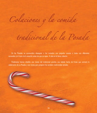 Colaciones y la comida


          tradicional de la Posada

    En las Posadas se acostumbra obsequiar a los invitados una pequeña canasta o bolsa con diferentes
caramelos y/o frutos de la estación antes de que se vayan. A ésta se le llama colación.

    Finalmente hemos añadido una receta del tradicional ponche, una bebida hecha de frutas que animará la
celebración de su Posada, y una receta para preparar los también tradicionales tamales.




                                                  50
 