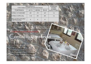 PRECIOS 2010                                 PERSONA
                   HABITACIÓ
               POR HABITACIÓN ( DOS PERSONAS)                         EXTRA
                                                                      (CAMA
          TEMPORADA               ALTA       MEDIA        BAJA      SUPLETORIA)

     DOBLE STANDARD                85           75          65             12
     DOBLE ESPECIAL                110          95          85             12
     PRECIO DESAYUNO
     POR PERSONA
                                    6           6            6
     IVA: 8 % INCLUIDO
     Temporada Alta : Del 1 de Julio al 15 de Septiembre y 31 de Diciembre
                                                                 Diciembre
                                                                       Puentes
     Temporada Media: Del 1 de Mayo al 30 de Junio, Semana Santa y Puentes
     Nacionales
                               añ
     Temporada Baja: Resto del año

     Consulte con nosotros ofertas especiales


    Contacto y reservas
•   Inma Y Gustavo
•   Tel-
    Tel-fax: 942679825
•   Movil: 616078921
•   Móvil: 636499707
•   reservas@posadaladesmera.es
•   www.posadaladesmera.es
 