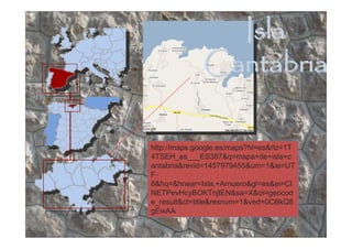 Isla
              Cantabria

http://maps.google.es/maps?hl=es&rlz=1T
4TSEH_es___ES387&q=mapa+de+isla+c
antabria&revid=1457979455&um=1&ie=UT
F-
8&hq=&hnear=Isla,+Arnuero&gl=es&ei=CI
NETPevHcyBOKTnjIEN&sa=X&oi=geocod
e_result&ct=title&resnum=1&ved=0CBkQ8
gEwAA
 