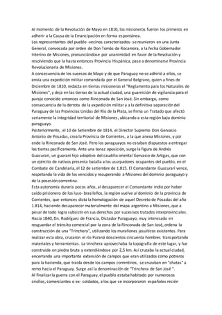 Al momento de la Revolución de Mayo en 1810, los misioneros fueron los primeros en
adherir a la Causa de la Emancipación en forma espontánea.
Los representantes del pueblo -vecinos caracterizados- se reunieron en una Junta
General, convocada por orden de Don Tomás de Rocamora, a la fecha Gobernador
Interino de Misiones, pronunciándose por unanimidad en favor de la Revolución y
resolviendo que la hasta entonces Provincia Hispánica, pase a denominarse Provincia
Revolucionaria de Misiones.
A consecuencia de los sucesos de Mayo y de que Paraguay no se adhirió a ellos, se
envía una expedición militar comandada por el General Belgrano, quien a fines de
Diciembre de 1810, redacta en tierras misioneras el "Reglamento para los Naturales de
Misiones", y deja en las tierras de la actual ciudad, una guarnición de vigilancia para el
paraje conocido entonces como Rinconada de San José. Sin embargo, como
consecuencia de la derrota de la expedición militar y a la definitiva separación del
Paraguay de las Provincias Unidas del Río de la Plata, se firma un Tratado que afectó
seriamente la integridad territorial de Misiones, ubicando a esta región bajo dominio
paraguayo.
Posteriormente, el 10 de Setiembre de 1814, el Director Supremo Don Gervasio
Antonio de Posadas, crea la Provincia de Corrientes, a la que anexa Misiones, y por
ende la Rinconada de San José. Pero los paraguayos no estaban dispuestos a entregar
las tierras pacíficamente. Ante una tenaz oposición, surge la figura de Andrés
Guacurari, un guaraní hijo adoptivo del caudillo oriental Gervasio de Artigas, que con
un ejército de nativos presenta batalla a los usurpadores ocupantes del pueblo, en el
Combate de Candelaria, el 12 de setiembre de 1.815. El Comandante Guacurarí vence,
respetando la vida de los vencidos y recuperando a Misiones del dominio paraguayo y
de la posesión correntina.
Esta autonomía duraría pocos años, al desaparecer el Comandante Indio por haber
caído prisionero de los luso- brasileños, la región vuelve al dominio de la provincia de
Corrientes, que entonces dicta la homologación de aquel Decreto de Posadas del año
1.814, haciendo desaparecer materialmente del mapa argentino a Misiones, que a
pesar de todo logra subsistir en sus derechos por sucesivos tratados interprovinciales.
Hacia 1840, Dn. Rodríguez de Francia, Dictador Paraguayo, muy interesado en
resguardar el tránsito comercial por la zona de la Rinconada de San José, ordena la
construcción de una "Trinchera", utilizando los murallones jesuíticos existentes. Para
realizar esta obra, cruzaron el río Paraná doscientos cincuenta hombres transportando
materiales y herramientas. La trinchera aprovechaba la topografía de este lugar, y fue
construida en piedra bruta y extendiéndose por 2,5 km. Así cruzaba la actual ciudad,
encerrando una importante extensión de campos que eran utilizados como potreros
para la hacienda, que traída desde los campos correntinos, se cruzaban en "chatas" a
remo hacia el Paraguay. Surge así la denominación de "Trinchera de San José ".
Al finalizar la guerra con el Paraguay, el pueblo estaba habitado por numerosos
criollos, comerciantes o ex- soldados, a los que se incorporaron españoles recién
 