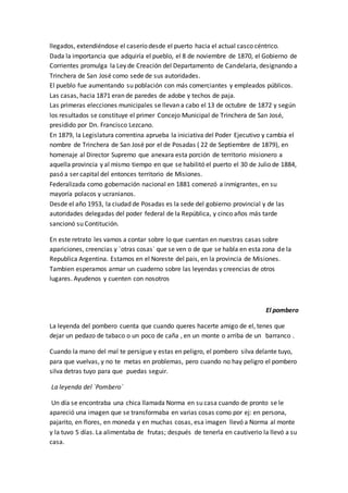 llegados, extendiéndose el caserío desde el puerto hacia el actual casco céntrico.
Dada la importancia que adquiría el pueblo, el 8 de noviembre de 1870, el Gobierno de
Corrientes promulga la Ley de Creación del Departamento de Candelaria, designando a
Trinchera de San José como sede de sus autoridades.
El pueblo fue aumentando su población con más comerciantes y empleados públicos.
Las casas, hacia 1871 eran de paredes de adobe y techos de paja.
Las primeras elecciones municipales se llevan a cabo el 13 de octubre de 1872 y según
los resultados se constituye el primer Concejo Municipal de Trinchera de San José,
presidido por Dn. Francisco Lezcano.
En 1879, la Legislatura correntina aprueba la iniciativa del Poder Ejecutivo y cambia el
nombre de Trinchera de San José por el de Posadas ( 22 de Septiembre de 1879), en
homenaje al Director Supremo que anexara esta porción de territorio misionero a
aquella provincia y al mismo tiempo en que se habilitó el puerto el 30 de Julio de 1884,
pasó a ser capital del entonces territorio de Misiones.
Federalizada como gobernación nacional en 1881 comenzó a inmigrantes, en su
mayoría polacos y ucranianos.
Desde el año 1953, la ciudad de Posadas es la sede del gobierno provincial y de las
autoridades delegadas del poder federal de la República, y cinco años más tarde
sancionó su Contitución.
En este retrato les vamos a contar sobre lo que cuentan en nuestras casas sobre
apariciones, creencias y `otras cosas` que se ven o de que se habla en esta zona de la
Republica Argentina. Estamos en el Noreste del pais, en la provincia de Misiones.
Tambien esperamos armar un cuaderno sobre las leyendas y creencias de otros
lugares. Ayudenos y cuenten con nosotros
El pombero
La leyenda del pombero cuenta que cuando queres hacerte amigo de el, tenes que
dejar un pedazo de tabaco o un poco de caña , en un monte o arriba de un barranco .
Cuando la mano del mal te persigue y estas en peligro, el pombero silva delante tuyo,
para que vuelvas, y no te metas en problemas, pero cuando no hay peligro el pombero
silva detras tuyo para que puedas seguir.
La leyenda del `Pombero`
Un día se encontraba una chica llamada Norma en su casa cuando de pronto se le
apareció una imagen que se transformaba en varias cosas como por ej: en persona,
pajarito, en flores, en moneda y en muchas cosas, esa imagen llevó a Norma al monte
y la tuvo 5 días. La alimentaba de frutas; después de tenerla en cautiverio la llevó a su
casa.
 