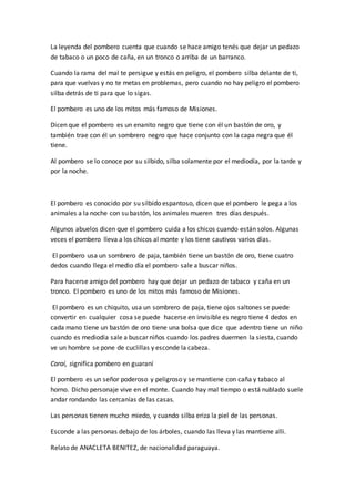 La leyenda del pombero cuenta que cuando se hace amigo tenés que dejar un pedazo
de tabaco o un poco de caña, en un tronco o arriba de un barranco.
Cuando la rama del mal te persigue y estás en peligro, el pombero silba delante de ti,
para que vuelvas y no te metas en problemas, pero cuando no hay peligro el pombero
silba detrás de ti para que lo sigas.
El pombero es uno de los mitos más famoso de Misiones.
Dicen que el pombero es un enanito negro que tiene con él un bastón de oro, y
también trae con él un sombrero negro que hace conjunto con la capa negra que él
tiene.
Al pombero se lo conoce por su silbido, silba solamente por el mediodía, por la tarde y
por la noche.
El pombero es conocido por su silbido espantoso, dicen que el pombero le pega a los
animales a la noche con su bastón, los animales mueren tres días después.
Algunos abuelos dicen que el pombero cuida a los chicos cuando están solos. Algunas
veces el pombero lleva a los chicos al monte y los tiene cautivos varios días.
El pombero usa un sombrero de paja, también tiene un bastón de oro, tiene cuatro
dedos cuando llega el medio día el pombero sale a buscar niños.
Para hacerse amigo del pombero hay que dejar un pedazo de tabaco y caña en un
tronco. El pombero es uno de los mitos más famoso de Misiones.
El pombero es un chiquito, usa un sombrero de paja, tiene ojos saltones se puede
convertir en cualquier cosa se puede hacerse en invisible es negro tiene 4 dedos en
cada mano tiene un bastón de oro tiene una bolsa que dice que adentro tiene un niño
cuando es mediodía sale a buscar niños cuando los padres duermen la siesta, cuando
ve un hombre se pone de cuclillas y esconde la cabeza.
Caraí, significa pombero en guaraní
El pombero es un señor poderoso y peligroso y se mantiene con caña y tabaco al
horno. Dicho personaje vive en el monte. Cuando hay mal tiempo o está nublado suele
andar rondando las cercanías de las casas.
Las personas tienen mucho miedo, y cuando silba eriza la piel de las personas.
Esconde a las personas debajo de los árboles, cuando las lleva y las mantiene alli.
Relato de ANACLETA BENITEZ, de nacionalidad paraguaya.
 