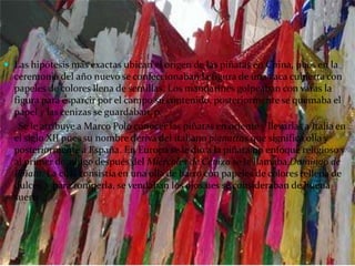 Las hipótesis más exactas ubican el origen de las piñatas en China, pues en la ceremonia del año nuevo se confeccionaban la figura de una vaca cubierta con papeles de colores llena de semillas. Los mandarines golpeaban con varas la figura para esparcir por el campo su contenido, posteriormente se quemaba el papel y las cenizas se guardaban, p.      Se le atribuye a Marco Polo conocer las piñatas en oriente y llevarlas a Italia en el siglo XII pues su nombre deriva del italiano pignattas que significa olla y posteriormente a España. En Europa se le dio a la piñata un enfoque religioso y al primer domingo después del Miércoles de Ceniza se le llamaba Domingo de Piñata. La cual consistía en una olla de barro con papeles de colores rellena de dulces, y para romperla, se vendaban los ojos.ues se consideraban de buena suerte.