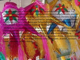 Las piñatas llegan a México por medio de los colonizadores españoles. Los misioneros Augustitos utilizaron las piñatas con fines evangelizadores, pues su ambiente festivo, atraía a la gente a las ceremonias religiosas. Durante la época de las posadas se colgaban en las confiterías “sabrosos panales, piñas cubiertas, zanahorias, tunas y otras frutas que halagaban la vista” es probable que de alli halla surgido la mexicanísima forma de las piñatas.      El simbolismo que existe detrás de las piñatas también es variado hay quien sostiene que cada uno de los picos representa uno de los siete pecados capitales los cuales deben ser vencidos por medio de la fé y al quebrar la piñata se obtienen dulces y frutas como símbolo de la recompensa divina. El contenido de una piñata suele ser frutas de temporada como cacahuates, jícamas, naranjas, limas, tejocotes, cañas y dulces.