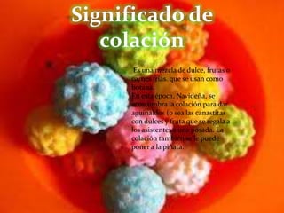 Significado de colación Es una mezcla de dulce, frutas o carnes frías. que se usan como botana.En esta época, Navideña, se acostumbra la colación para dar aguinaldos (o sea las canastitas con dulces y fruta que se regala a los asistentes a una posada. La colación también se le puede poner a la piñata.