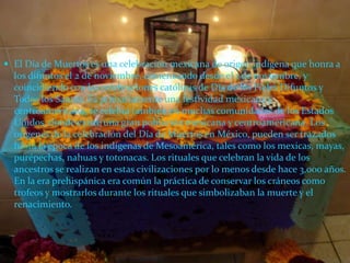 El Día de Muertos es una celebración mexicana de origen indígena que honra a los difuntos el 2 de noviembre, comenzando desde el 1 de noviembre, y coincidiendo con las celebraciones católicas de Día de los Fieles Difuntos y Todos los Santos. Es primariamente una festividad mexicana y centroamericana, se celebra también en muchas comunidades de los Estados Unidos, donde existe una gran población mexicana y centroamericana. Los orígenes de la celebración del Día de Muertos en México, pueden ser trazados hasta la época de los indígenas de Mesoamérica, tales como los mexicas, mayas, purépechas, nahuas y totonacas. Los rituales que celebran la vida de los ancestros se realizan en estas civilizaciones por lo menos desde hace 3,000 años. En la era prehispánica era común la práctica de conservar los cráneos como trofeos y mostrarlos durante los rituales que simbolizaban la muerte y el renacimiento.
