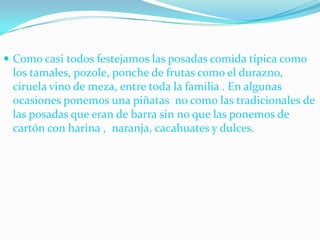 Como casi todos festejamos las posadas comida típica como los tamales, pozole, ponche de frutas como el durazno, ciruela vino de meza, entre toda la familia . En algunas ocasiones ponemos una piñatas  no como las tradicionales de las posadas que eran de barra sin no que las ponemos de cartón con harina ,  naranja, cacahuates y dulces.