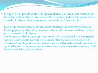 El origen de las posadas data de la época colonial, y se cree que fue tomada de las fiestas de los indígenas en honor al Huitzilopochtli, dios de la guerra que de acuerdo al calendario juliano correspondía del 2 a 26 de diciembre. Durante la evangelización, los misioneros tomaron las costumbres de estas fiestas paganas cambiando sus características y dándoles un sentido cristiano, pero manteniendo la época. Se cree que se celebraron por primera vez en 1587, en el pueblo de San Agustín Acolman, un pueblito cerca de la ciudad de México, cuando El papa Sixto V autorizó a Fray Diego de Soria la celebración en la Nueva España de las misas de aguinaldo, en las que se representaban escenas del nacimiento de Jesús, y había fuegos artificiales, cantos, y luces.