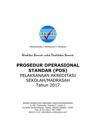 PROFESIONAL | TEPERCAYA | TERBUKA
Akreditasi Bermutu untuk Pendidikan Bermutu
PROSEDUR OPERASIONAL
STANDAR (POS)
PELAKSANAAN AKREDITASI
SEKOLAH/MADRASAH
Tahun 2017
BADAN AKREDITASI NASIONAL SEKOLAH/MADRASAH
Jl. RS. Fatmawati, Gedung F, Lantai 2,
Komplek Kemendikbud, Cipete, Jakarta Selatan. 12001
Telp. & Fax (021) 759 14887
Bansm.or.id | akreditasi_sm@yahoo.com
 