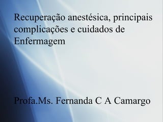 Recuperação anestésica, principais
complicações e cuidados de
Enfermagem
Profa.Ms. Fernanda C A Camargo
 
