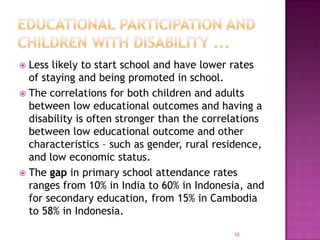  Less likely to start school and have lower rates
  of staying and being promoted in school.
 The correlations for both children and adults
  between low educational outcomes and having a
  disability is often stronger than the correlations
  between low educational outcome and other
  characteristics – such as gender, rural residence,
  and low economic status.
 The gap in primary school attendance rates
  ranges from 10% in India to 60% in Indonesia, and
  for secondary education, from 15% in Cambodia
  to 58% in Indonesia.

                                             10
 