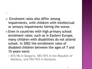   Enrolment rates also differ among
  impairments, with children with intellectual
  or sensory impairments fairing the worse.
 Even in countries with high primary school
  enrolment rates: such as in Eastern Europe,
  many children with disabilities do not attend
  school. In 2002 the enrollment rates of
  disabled children between the ages of 7 and
  15 years were:
       81%/96 in Bulgaria, 58%/97% in the Republic of
        Moldova, and 59%/93% in Romania.

                                                  11
 