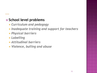  School   level problems
    Curriculum and pedagogy
    Inadequate training and support for teachers
    Physical barriers
    Labelling
    Attitudinal barriers
    Violence, bulling and abuse




                                            13
 