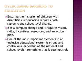 Ensuring   the inclusion of children with
  disabilities in education requires both
  systemic and school level change.
 It is a complex change and it requires vision,
  skills, incentives, resources, and an action
  plan.
 One of the most important elements in an
  inclusive educational system is strong and
  continuous leadership at the national and
  school levels – something that is cost-neutral.


                                          14
 