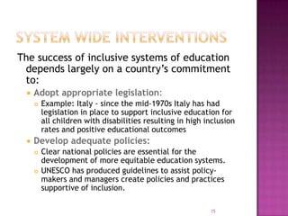 The success of inclusive systems of education
 depends largely on a country’s commitment
 to:
    Adopt appropriate legislation:
        Example: Italy - since the mid-1970s Italy has had
         legislation in place to support inclusive education for
         all children with disabilities resulting in high inclusion
         rates and positive educational outcomes
    Develop adequate policies:
        Clear national policies are essential for the
         development of more equitable education systems.
        UNESCO has produced guidelines to assist policy-
         makers and managers create policies and practices
         supportive of inclusion.

                                                           15
 