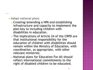    Adopt national plans
     Creating/amending a NPA and establishing
      infrastructure and capacity to implement the
      plan key to including children with
      disabilities in education.
     The implications of Article 24 of the CRPD are
      that institutional responsibility for the
      education of children with disabilities should
      remain within the Ministry of Education, with
      coordination, as appropriate, with other
      relevant ministries.
     National plans for Education For All should
      reflect international commitments to the
      right of disabled children to be educated.
                                             16
 