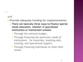 and
 Provide adequate funding for implementation
   There are basically three ways to finance special
    needs education, whether in specialized
    institutions or mainstream schools:
     Through the national budget,
     Through financing the particular needs of
      institutions – for materials, teaching aids,
      training, and operational support,
     Through financing individuals to meet their
      needs.



                                              17
 