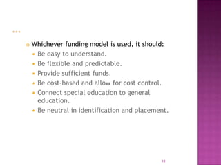    Whichever funding model is used, it should:
     Be easy to understand.
     Be flexible and predictable.
     Provide sufficient funds.
     Be cost-based and allow for cost control.
     Connect special education to general
      education.
     Be neutral in identification and placement.




                                              18
 