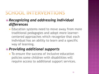  Recognizing     and addressing individual
 differences
    Education systems need to move away from more
     traditional pedagogies and adopt more learner-
     centered approaches which recognize that each
     individual has an ability to learn and a specific
     way of learning.
 Providing    additional supports
    To ensure the success of inclusive education
     policies some children with disabilities will
     require access to additional support services.


                                                19
 