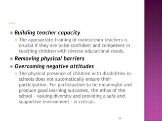    Building teacher capacity
       The appropriate training of mainstream teachers is
        crucial if they are to be confident and competent in
        teaching children with diverse educational needs.
 Removing physical barriers
 Overcoming negative attitudes
       The physical presence of children with disabilities in
        schools does not automatically ensure their
        participation. For participation to be meaningful and
        produce good learning outcomes, the ethos of the
        school – valuing diversity and providing a safe and
        supportive environment – is critical.


                                                       20
 