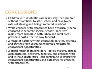    Children with disabilities are less likely than children
    without disabilities to start school and have lower
    rates of staying and being promoted in school.
   While children with disabilities have historically been
    educated in separate special schools, inclusive
    mainstream schools in both urban and rural areas
    provide a cost-effective way forward.
   A range of barriers within education policies, systems
    and services limit disabled children’s mainstream
    educational opportunities.
   A broad range of stakeholders – policy-makers, school
    administrators, teachers, families, and children with
    and without disabilities – can contribute to improving
    educational opportunities and outcomes for children
    with disabilities.
                                                    22
 