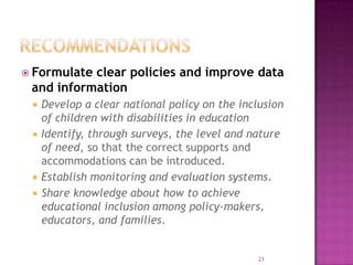  Formulateclear policies and improve data
 and information
    Develop a clear national policy on the inclusion
     of children with disabilities in education
    Identify, through surveys, the level and nature
     of need, so that the correct supports and
     accommodations can be introduced.
    Establish monitoring and evaluation systems.
    Share knowledge about how to achieve
     educational inclusion among policy-makers,
     educators, and families.


                                                23
 