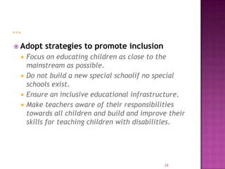  Adopt   strategies to promote inclusion
    Focus on educating children as close to the
     mainstream as possible.
    Do not build a new special schoolif no special
     schools exist.
    Ensure an inclusive educational infrastructure.
    Make teachers aware of their responsibilities
     towards all children and build and improve their
     skills for teaching children with disabilities.




                                              24
 