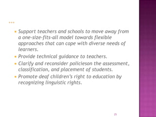    Support teachers and schools to move away from
    a one-size-fits-all model towards flexible
    approaches that can cope with diverse needs of
    learners.
   Provide technical guidance to teachers.
   Clarify and reconsider policieson the assessment,
    classification, and placement of students.
   Promote deaf children’s right to education by
    recognizing linguistic rights.




                                              25
 