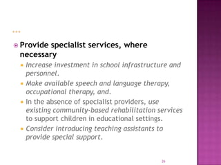  Providespecialist services, where
 necessary
    Increase investment in school infrastructure and
     personnel.
    Make available speech and language therapy,
     occupational therapy, and.
    In the absence of specialist providers, use
     existing community-based rehabilitation services
     to support children in educational settings.
    Consider introducing teaching assistants to
     provide special support.


                                              26
 