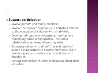    Support participation
       Involve parents and family members.
       Involve the broader community in activities related
        to the education of children with disabilities.
       Develop links between educational services and
        community-based rehabilitation – and other
        rehabilitation services, where they exist.
       Encourage adults with disabilities and disabled
        people’s organizationsto become more involved in
        promoting access to education for children with
        disabilities.
       Consult and involve children in decisions about their
        education.

                                                       27
 
