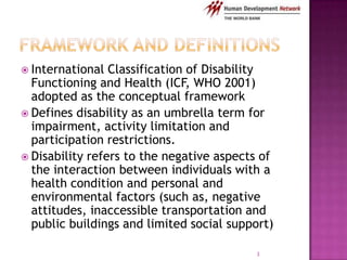  International  Classification of Disability
  Functioning and Health (ICF, WHO 2001)
  adopted as the conceptual framework
 Defines disability as an umbrella term for
  impairment, activity limitation and
  participation restrictions.
 Disability refers to the negative aspects of
  the interaction between individuals with a
  health condition and personal and
  environmental factors (such as, negative
  attitudes, inaccessible transportation and
  public buildings and limited social support)

                                          3
 
