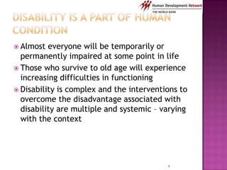  Almost  everyone will be temporarily or
  permanently impaired at some point in life
 Those who survive to old age will experience
  increasing difficulties in functioning
 Disability is complex and the interventions to
  overcome the disadvantage associated with
  disability are multiple and systemic – varying
  with the context




                                          4
 